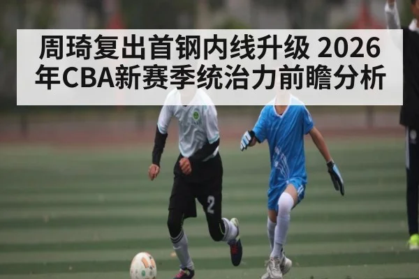 周琦复出首钢内线升级 2026年CBA新赛季统治力前瞻分析